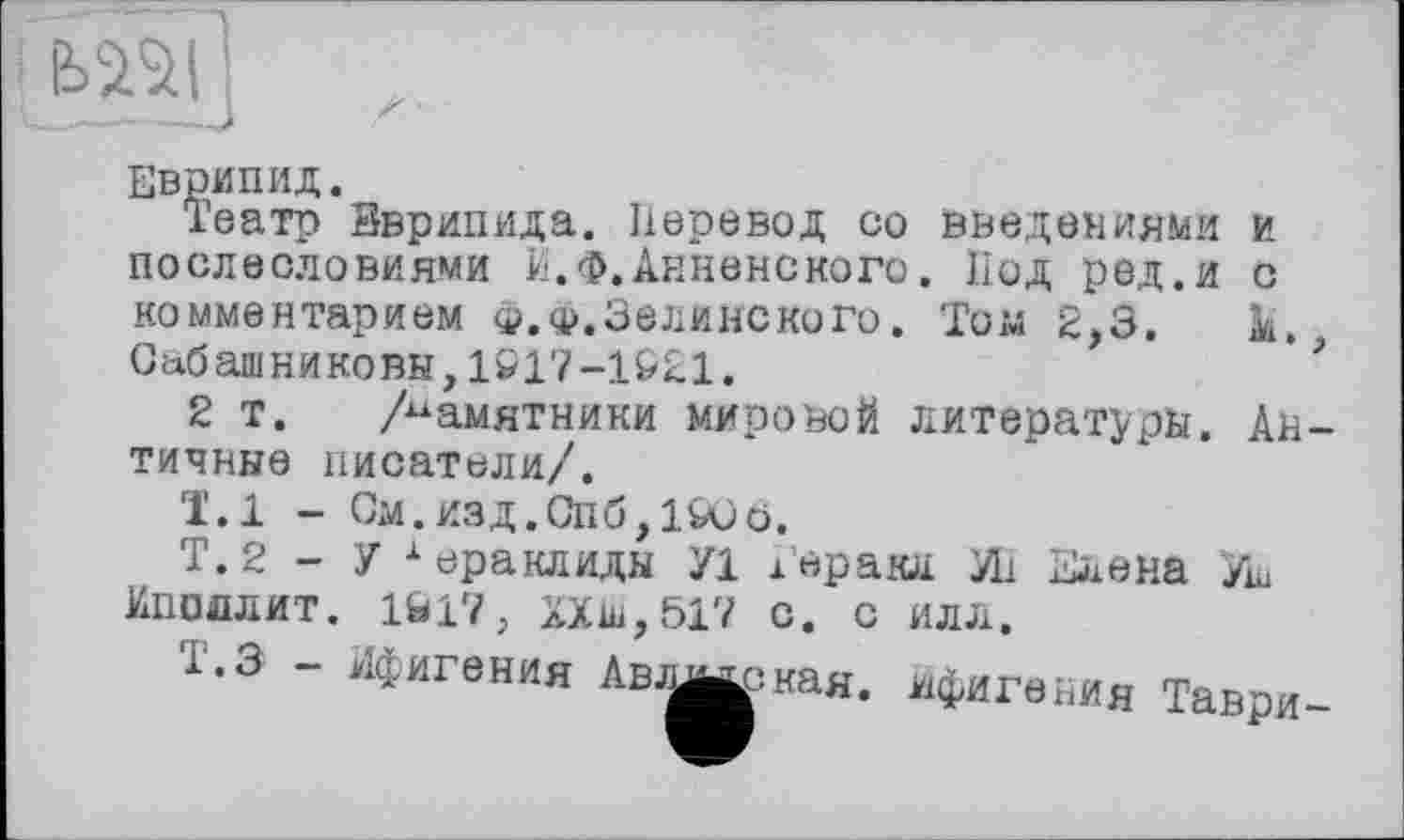 ﻿mi
Еврипид.
Театр Эврипида. Перевод со введениями и послесловиями И. Ф. Анненского. Под ред.и с комментарием Ф.ф.Зелинского. Том 2,3.	к,,
Сабашниковы,1&17-1Р21.
2 т. /памятники мировой литературы. Античные писатели/.
1.1 - См.изд.Спб,1&С0.
Т. 2 - У хераклидн У1 Геракл УП Елена Уш Ипоолит. 1Ы7, XX 517 с. с илл.
т.з - Ифигения Авлицская. Ифигения Таври-